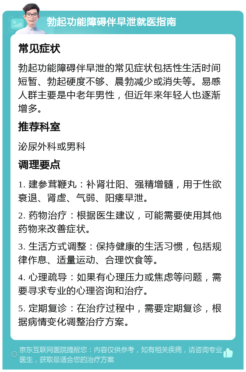 勃起功能障碍伴早泄就医指南 常见症状 勃起功能障碍伴早泄的常见症状包括性生活时间短暂、勃起硬度不够、晨勃减少或消失等。易感人群主要是中老年男性，但近年来年轻人也逐渐增多。 推荐科室 泌尿外科或男科 调理要点 1. 建参茸鞭丸：补肾壮阳、强精增髓，用于性欲衰退、肾虚、气弱、阳痿早泄。 2. 药物治疗：根据医生建议，可能需要使用其他药物来改善症状。 3. 生活方式调整：保持健康的生活习惯，包括规律作息、适量运动、合理饮食等。 4. 心理疏导：如果有心理压力或焦虑等问题，需要寻求专业的心理咨询和治疗。 5. 定期复诊：在治疗过程中，需要定期复诊，根据病情变化调整治疗方案。