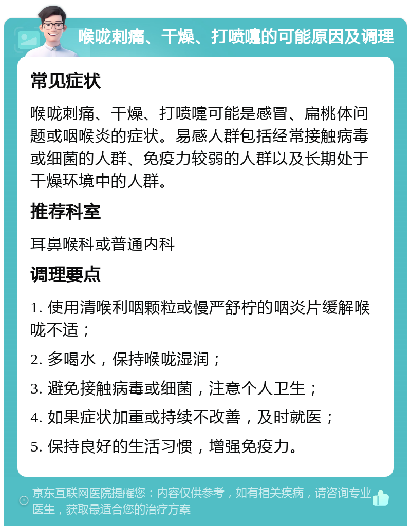 喉咙刺痛、干燥、打喷嚏的可能原因及调理 常见症状 喉咙刺痛、干燥、打喷嚏可能是感冒、扁桃体问题或咽喉炎的症状。易感人群包括经常接触病毒或细菌的人群、免疫力较弱的人群以及长期处于干燥环境中的人群。 推荐科室 耳鼻喉科或普通内科 调理要点 1. 使用清喉利咽颗粒或慢严舒柠的咽炎片缓解喉咙不适； 2. 多喝水，保持喉咙湿润； 3. 避免接触病毒或细菌，注意个人卫生； 4. 如果症状加重或持续不改善，及时就医； 5. 保持良好的生活习惯，增强免疫力。