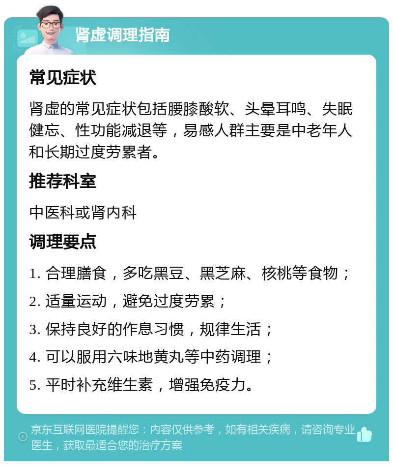 肾虚调理指南 常见症状 肾虚的常见症状包括腰膝酸软、头晕耳鸣、失眠健忘、性功能减退等，易感人群主要是中老年人和长期过度劳累者。 推荐科室 中医科或肾内科 调理要点 1. 合理膳食，多吃黑豆、黑芝麻、核桃等食物； 2. 适量运动，避免过度劳累； 3. 保持良好的作息习惯，规律生活； 4. 可以服用六味地黄丸等中药调理； 5. 平时补充维生素，增强免疫力。