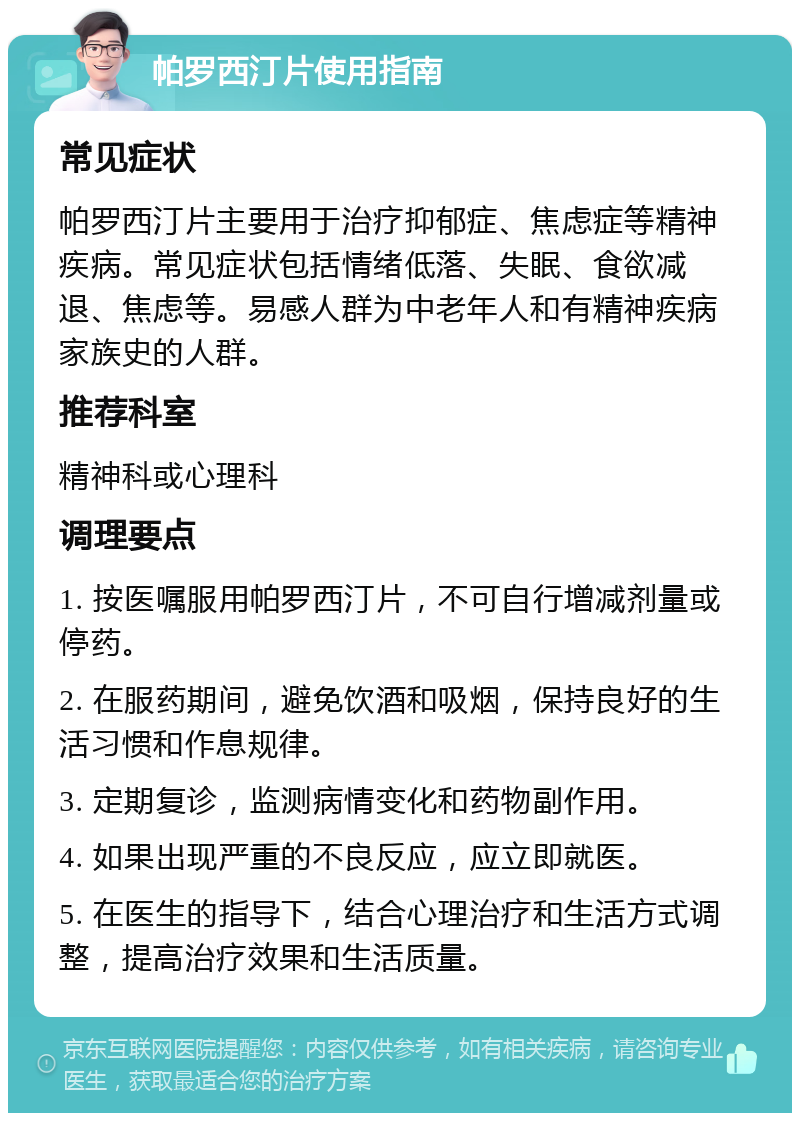 帕罗西汀片使用指南 常见症状 帕罗西汀片主要用于治疗抑郁症、焦虑症等精神疾病。常见症状包括情绪低落、失眠、食欲减退、焦虑等。易感人群为中老年人和有精神疾病家族史的人群。 推荐科室 精神科或心理科 调理要点 1. 按医嘱服用帕罗西汀片，不可自行增减剂量或停药。 2. 在服药期间，避免饮酒和吸烟，保持良好的生活习惯和作息规律。 3. 定期复诊，监测病情变化和药物副作用。 4. 如果出现严重的不良反应，应立即就医。 5. 在医生的指导下，结合心理治疗和生活方式调整，提高治疗效果和生活质量。