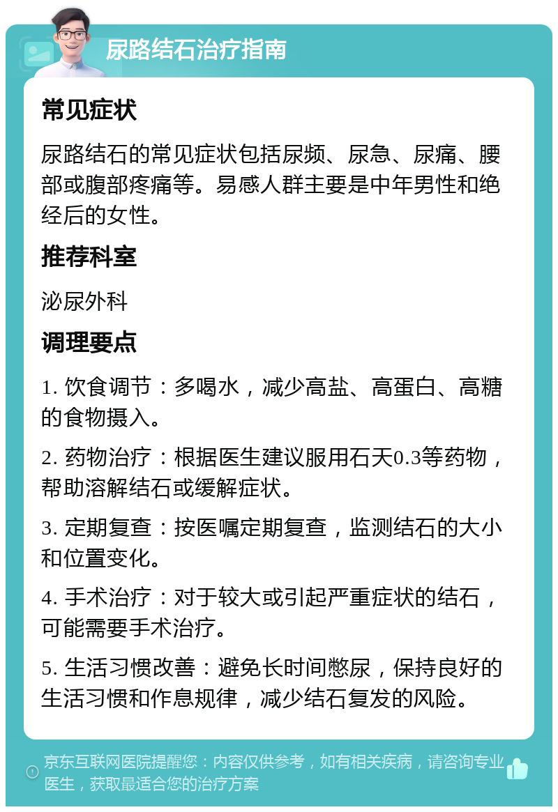 尿路结石治疗指南 常见症状 尿路结石的常见症状包括尿频、尿急、尿痛、腰部或腹部疼痛等。易感人群主要是中年男性和绝经后的女性。 推荐科室 泌尿外科 调理要点 1. 饮食调节：多喝水，减少高盐、高蛋白、高糖的食物摄入。 2. 药物治疗：根据医生建议服用石天0.3等药物，帮助溶解结石或缓解症状。 3. 定期复查：按医嘱定期复查，监测结石的大小和位置变化。 4. 手术治疗：对于较大或引起严重症状的结石，可能需要手术治疗。 5. 生活习惯改善：避免长时间憋尿，保持良好的生活习惯和作息规律，减少结石复发的风险。