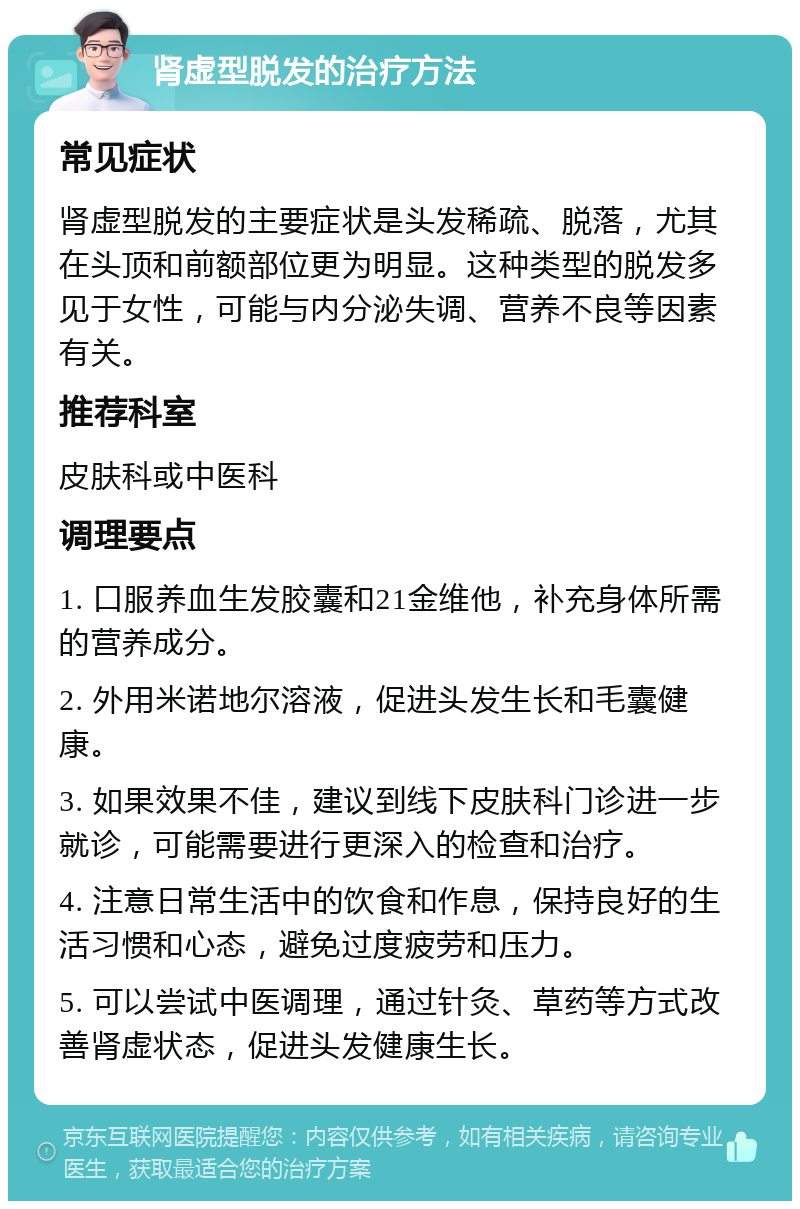 肾虚型脱发的治疗方法 常见症状 肾虚型脱发的主要症状是头发稀疏、脱落，尤其在头顶和前额部位更为明显。这种类型的脱发多见于女性，可能与内分泌失调、营养不良等因素有关。 推荐科室 皮肤科或中医科 调理要点 1. 口服养血生发胶囊和21金维他，补充身体所需的营养成分。 2. 外用米诺地尔溶液，促进头发生长和毛囊健康。 3. 如果效果不佳，建议到线下皮肤科门诊进一步就诊，可能需要进行更深入的检查和治疗。 4. 注意日常生活中的饮食和作息，保持良好的生活习惯和心态，避免过度疲劳和压力。 5. 可以尝试中医调理，通过针灸、草药等方式改善肾虚状态，促进头发健康生长。