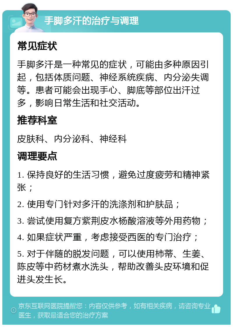 手脚多汗的治疗与调理 常见症状 手脚多汗是一种常见的症状，可能由多种原因引起，包括体质问题、神经系统疾病、内分泌失调等。患者可能会出现手心、脚底等部位出汗过多，影响日常生活和社交活动。 推荐科室 皮肤科、内分泌科、神经科 调理要点 1. 保持良好的生活习惯，避免过度疲劳和精神紧张； 2. 使用专门针对多汗的洗涤剂和护肤品； 3. 尝试使用复方紫荆皮水杨酸溶液等外用药物； 4. 如果症状严重，考虑接受西医的专门治疗； 5. 对于伴随的脱发问题，可以使用柿蒂、生姜、陈皮等中药材煮水洗头，帮助改善头皮环境和促进头发生长。