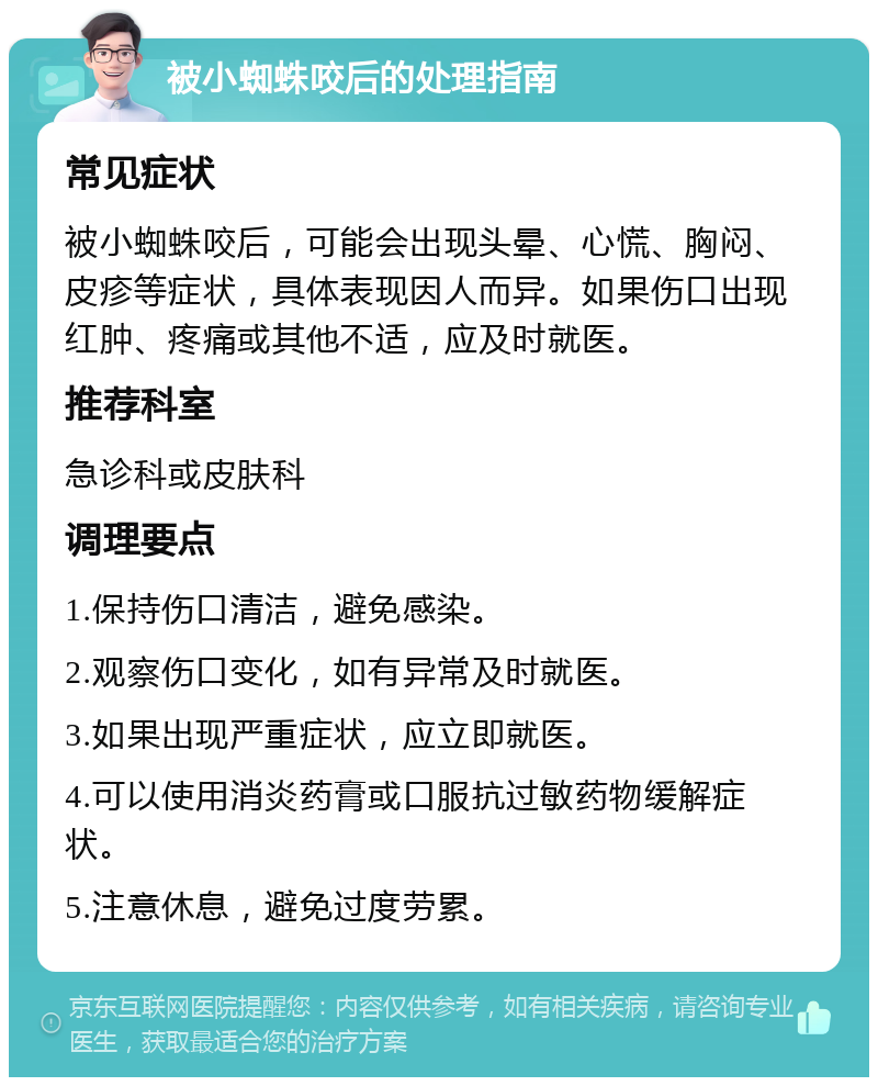 被小蜘蛛咬后的处理指南 常见症状 被小蜘蛛咬后，可能会出现头晕、心慌、胸闷、皮疹等症状，具体表现因人而异。如果伤口出现红肿、疼痛或其他不适，应及时就医。 推荐科室 急诊科或皮肤科 调理要点 1.保持伤口清洁，避免感染。 2.观察伤口变化，如有异常及时就医。 3.如果出现严重症状，应立即就医。 4.可以使用消炎药膏或口服抗过敏药物缓解症状。 5.注意休息，避免过度劳累。