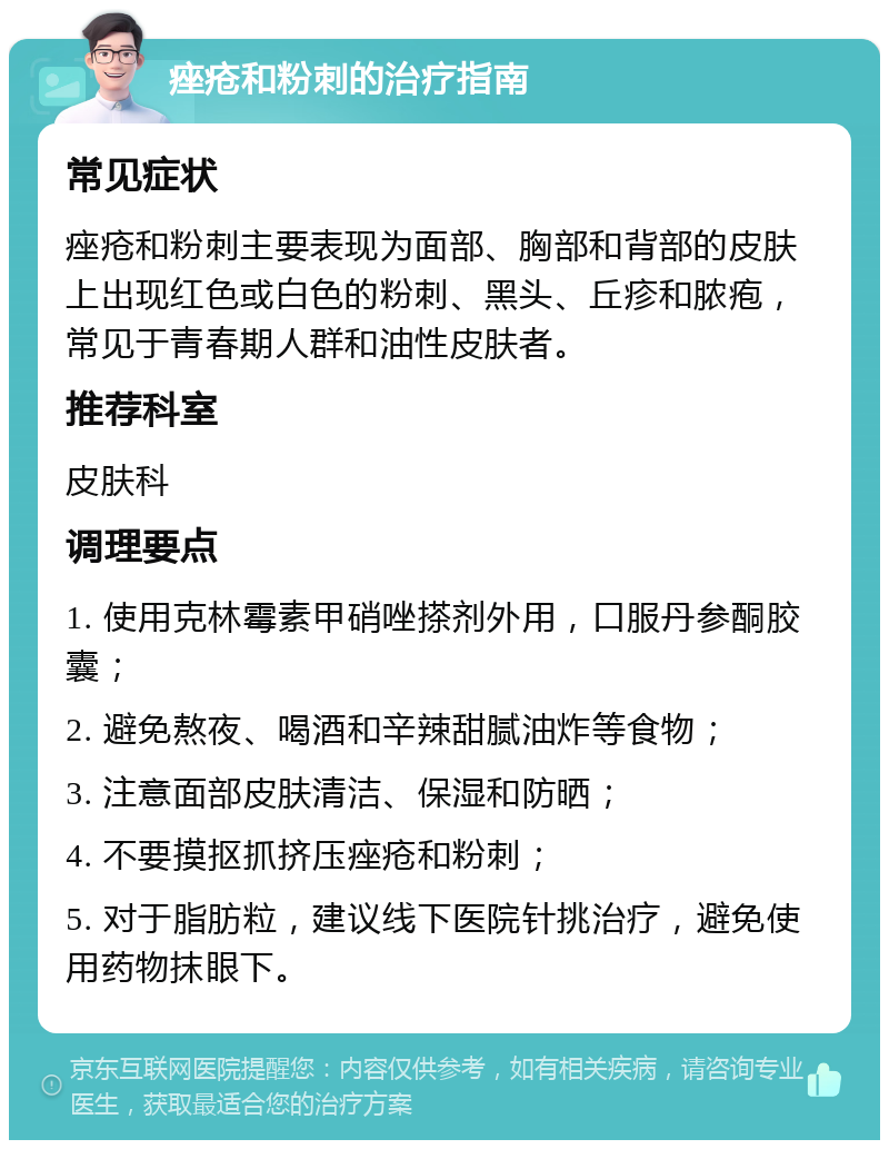 痤疮和粉刺的治疗指南 常见症状 痤疮和粉刺主要表现为面部、胸部和背部的皮肤上出现红色或白色的粉刺、黑头、丘疹和脓疱，常见于青春期人群和油性皮肤者。 推荐科室 皮肤科 调理要点 1. 使用克林霉素甲硝唑搽剂外用，口服丹参酮胶囊； 2. 避免熬夜、喝酒和辛辣甜腻油炸等食物； 3. 注意面部皮肤清洁、保湿和防晒； 4. 不要摸抠抓挤压痤疮和粉刺； 5. 对于脂肪粒，建议线下医院针挑治疗，避免使用药物抹眼下。