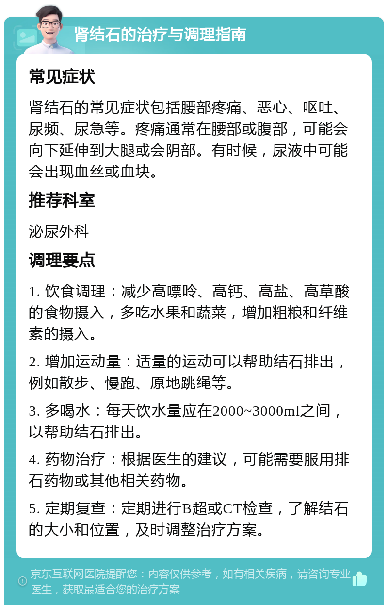 肾结石的治疗与调理指南 常见症状 肾结石的常见症状包括腰部疼痛、恶心、呕吐、尿频、尿急等。疼痛通常在腰部或腹部，可能会向下延伸到大腿或会阴部。有时候，尿液中可能会出现血丝或血块。 推荐科室 泌尿外科 调理要点 1. 饮食调理：减少高嘌呤、高钙、高盐、高草酸的食物摄入，多吃水果和蔬菜，增加粗粮和纤维素的摄入。 2. 增加运动量：适量的运动可以帮助结石排出，例如散步、慢跑、原地跳绳等。 3. 多喝水：每天饮水量应在2000~3000ml之间，以帮助结石排出。 4. 药物治疗：根据医生的建议，可能需要服用排石药物或其他相关药物。 5. 定期复查：定期进行B超或CT检查，了解结石的大小和位置，及时调整治疗方案。