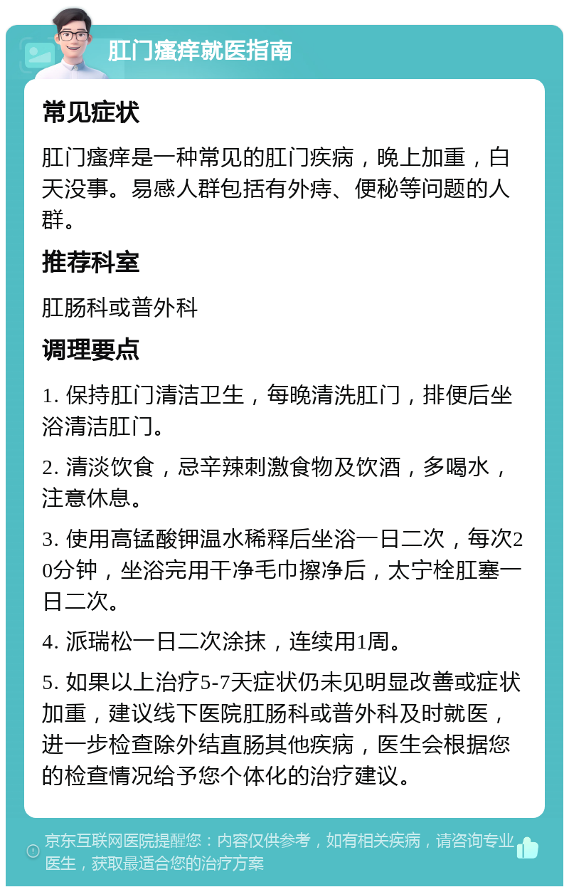 肛门瘙痒就医指南 常见症状 肛门瘙痒是一种常见的肛门疾病，晚上加重，白天没事。易感人群包括有外痔、便秘等问题的人群。 推荐科室 肛肠科或普外科 调理要点 1. 保持肛门清洁卫生，每晚清洗肛门，排便后坐浴清洁肛门。 2. 清淡饮食，忌辛辣刺激食物及饮酒，多喝水，注意休息。 3. 使用高锰酸钾温水稀释后坐浴一日二次，每次20分钟，坐浴完用干净毛巾擦净后，太宁栓肛塞一日二次。 4. 派瑞松一日二次涂抹，连续用1周。 5. 如果以上治疗5-7天症状仍未见明显改善或症状加重，建议线下医院肛肠科或普外科及时就医，进一步检查除外结直肠其他疾病，医生会根据您的检查情况给予您个体化的治疗建议。