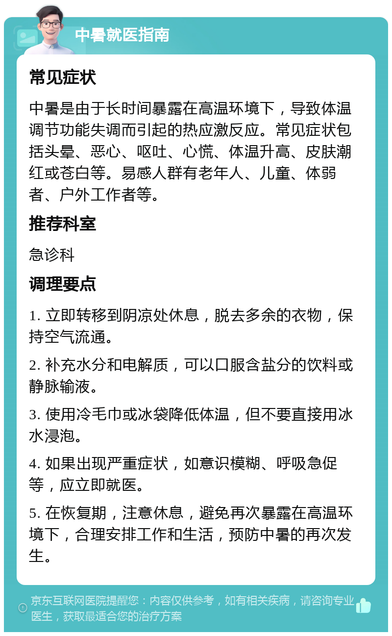 中暑就医指南 常见症状 中暑是由于长时间暴露在高温环境下，导致体温调节功能失调而引起的热应激反应。常见症状包括头晕、恶心、呕吐、心慌、体温升高、皮肤潮红或苍白等。易感人群有老年人、儿童、体弱者、户外工作者等。 推荐科室 急诊科 调理要点 1. 立即转移到阴凉处休息，脱去多余的衣物，保持空气流通。 2. 补充水分和电解质，可以口服含盐分的饮料或静脉输液。 3. 使用冷毛巾或冰袋降低体温，但不要直接用冰水浸泡。 4. 如果出现严重症状，如意识模糊、呼吸急促等，应立即就医。 5. 在恢复期，注意休息，避免再次暴露在高温环境下，合理安排工作和生活，预防中暑的再次发生。