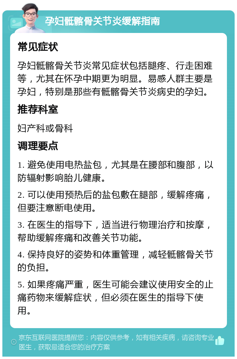 孕妇骶髂骨关节炎缓解指南 常见症状 孕妇骶髂骨关节炎常见症状包括腿疼、行走困难等，尤其在怀孕中期更为明显。易感人群主要是孕妇，特别是那些有骶髂骨关节炎病史的孕妇。 推荐科室 妇产科或骨科 调理要点 1. 避免使用电热盐包，尤其是在腰部和腹部，以防辐射影响胎儿健康。 2. 可以使用预热后的盐包敷在腿部，缓解疼痛，但要注意断电使用。 3. 在医生的指导下，适当进行物理治疗和按摩，帮助缓解疼痛和改善关节功能。 4. 保持良好的姿势和体重管理，减轻骶髂骨关节的负担。 5. 如果疼痛严重，医生可能会建议使用安全的止痛药物来缓解症状，但必须在医生的指导下使用。