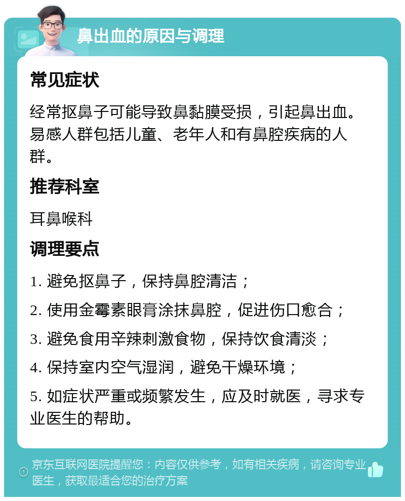 鼻出血的原因与调理 常见症状 经常抠鼻子可能导致鼻黏膜受损，引起鼻出血。易感人群包括儿童、老年人和有鼻腔疾病的人群。 推荐科室 耳鼻喉科 调理要点 1. 避免抠鼻子，保持鼻腔清洁； 2. 使用金霉素眼膏涂抹鼻腔，促进伤口愈合； 3. 避免食用辛辣刺激食物，保持饮食清淡； 4. 保持室内空气湿润，避免干燥环境； 5. 如症状严重或频繁发生，应及时就医，寻求专业医生的帮助。