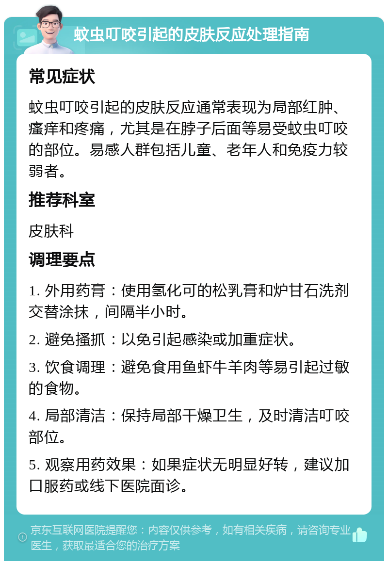 蚊虫叮咬引起的皮肤反应处理指南 常见症状 蚊虫叮咬引起的皮肤反应通常表现为局部红肿、瘙痒和疼痛，尤其是在脖子后面等易受蚊虫叮咬的部位。易感人群包括儿童、老年人和免疫力较弱者。 推荐科室 皮肤科 调理要点 1. 外用药膏：使用氢化可的松乳膏和炉甘石洗剂交替涂抹，间隔半小时。 2. 避免搔抓：以免引起感染或加重症状。 3. 饮食调理：避免食用鱼虾牛羊肉等易引起过敏的食物。 4. 局部清洁：保持局部干燥卫生，及时清洁叮咬部位。 5. 观察用药效果：如果症状无明显好转，建议加口服药或线下医院面诊。