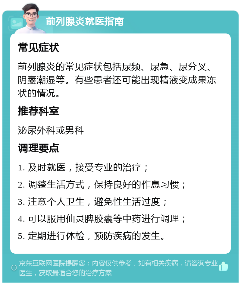 前列腺炎就医指南 常见症状 前列腺炎的常见症状包括尿频、尿急、尿分叉、阴囊潮湿等。有些患者还可能出现精液变成果冻状的情况。 推荐科室 泌尿外科或男科 调理要点 1. 及时就医，接受专业的治疗； 2. 调整生活方式，保持良好的作息习惯； 3. 注意个人卫生，避免性生活过度； 4. 可以服用仙灵脾胶囊等中药进行调理； 5. 定期进行体检，预防疾病的发生。