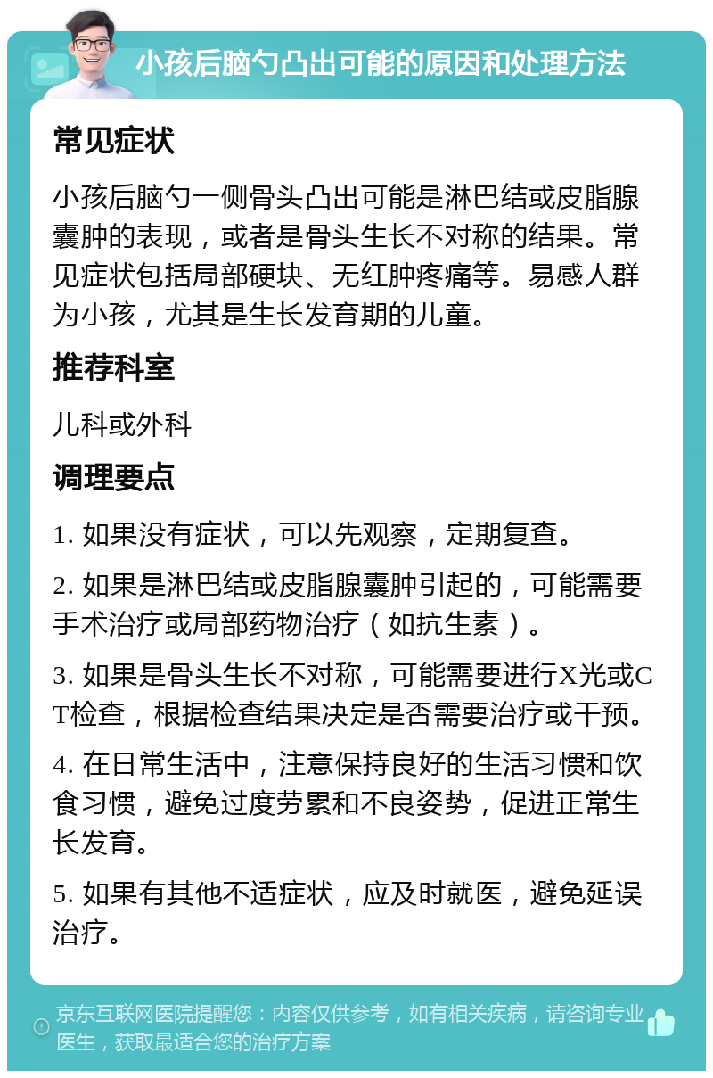 小孩后脑勺凸出可能的原因和处理方法 常见症状 小孩后脑勺一侧骨头凸出可能是淋巴结或皮脂腺囊肿的表现，或者是骨头生长不对称的结果。常见症状包括局部硬块、无红肿疼痛等。易感人群为小孩，尤其是生长发育期的儿童。 推荐科室 儿科或外科 调理要点 1. 如果没有症状，可以先观察，定期复查。 2. 如果是淋巴结或皮脂腺囊肿引起的，可能需要手术治疗或局部药物治疗（如抗生素）。 3. 如果是骨头生长不对称，可能需要进行X光或CT检查，根据检查结果决定是否需要治疗或干预。 4. 在日常生活中，注意保持良好的生活习惯和饮食习惯，避免过度劳累和不良姿势，促进正常生长发育。 5. 如果有其他不适症状，应及时就医，避免延误治疗。