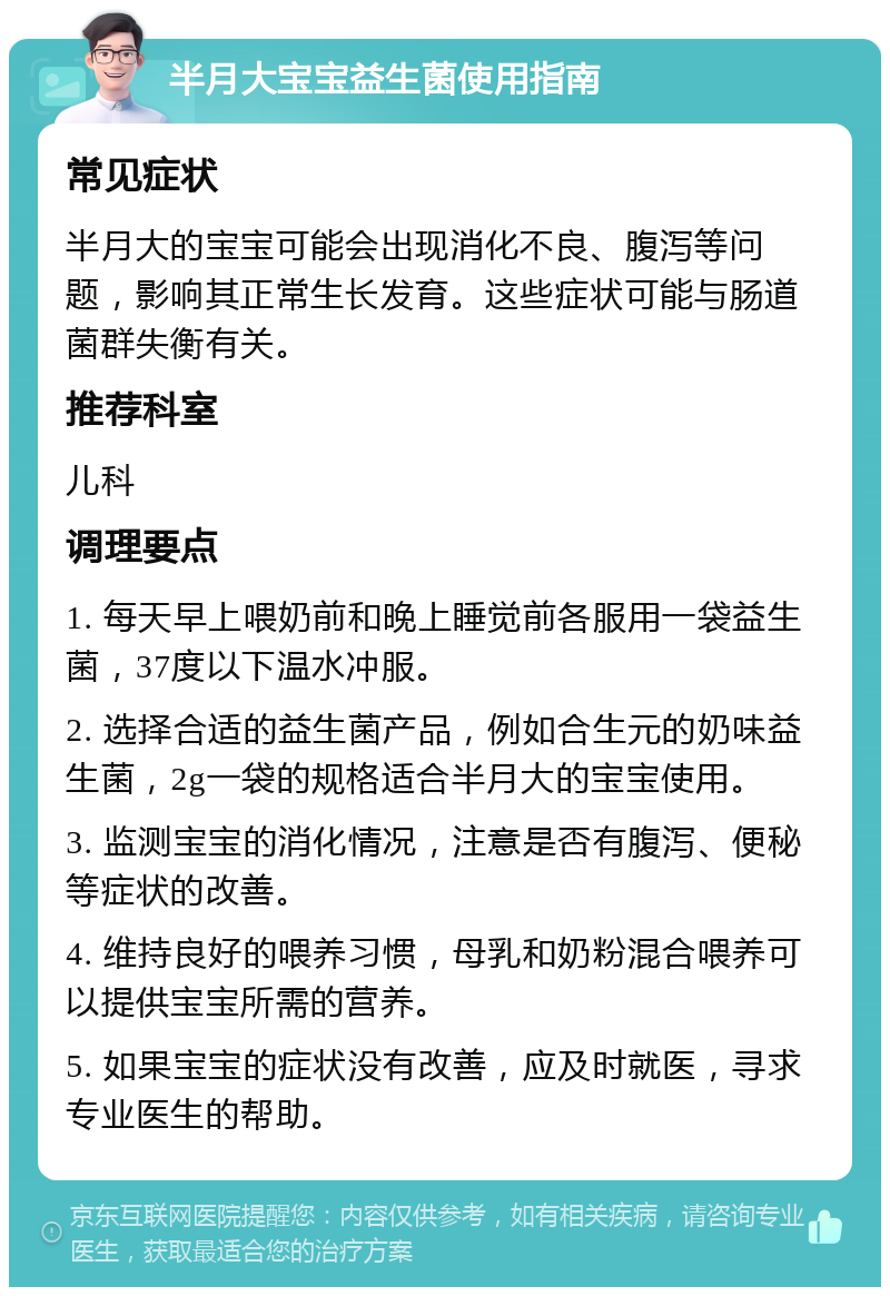 半月大宝宝益生菌使用指南 常见症状 半月大的宝宝可能会出现消化不良、腹泻等问题，影响其正常生长发育。这些症状可能与肠道菌群失衡有关。 推荐科室 儿科 调理要点 1. 每天早上喂奶前和晚上睡觉前各服用一袋益生菌，37度以下温水冲服。 2. 选择合适的益生菌产品，例如合生元的奶味益生菌，2g一袋的规格适合半月大的宝宝使用。 3. 监测宝宝的消化情况，注意是否有腹泻、便秘等症状的改善。 4. 维持良好的喂养习惯，母乳和奶粉混合喂养可以提供宝宝所需的营养。 5. 如果宝宝的症状没有改善，应及时就医，寻求专业医生的帮助。