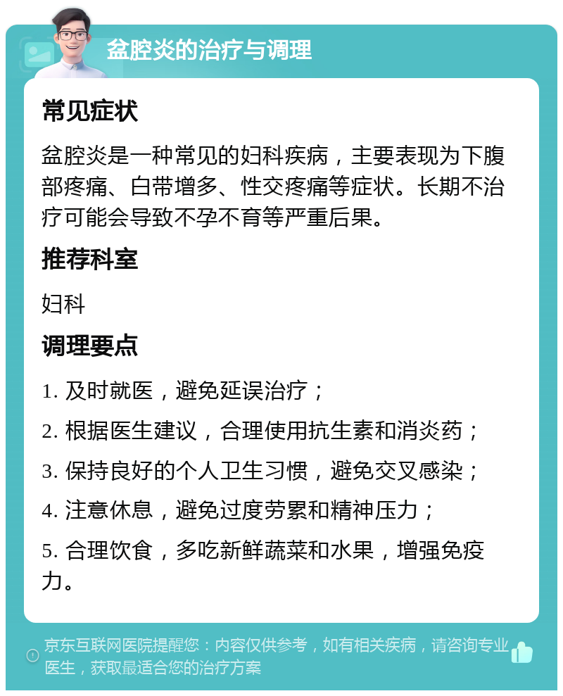 盆腔炎的治疗与调理 常见症状 盆腔炎是一种常见的妇科疾病，主要表现为下腹部疼痛、白带增多、性交疼痛等症状。长期不治疗可能会导致不孕不育等严重后果。 推荐科室 妇科 调理要点 1. 及时就医，避免延误治疗； 2. 根据医生建议，合理使用抗生素和消炎药； 3. 保持良好的个人卫生习惯，避免交叉感染； 4. 注意休息，避免过度劳累和精神压力； 5. 合理饮食，多吃新鲜蔬菜和水果，增强免疫力。