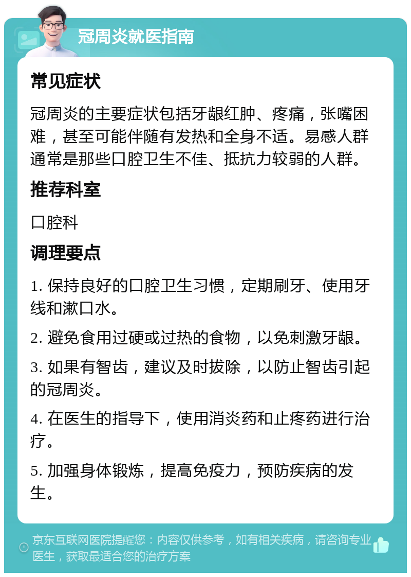 冠周炎就医指南 常见症状 冠周炎的主要症状包括牙龈红肿、疼痛，张嘴困难，甚至可能伴随有发热和全身不适。易感人群通常是那些口腔卫生不佳、抵抗力较弱的人群。 推荐科室 口腔科 调理要点 1. 保持良好的口腔卫生习惯，定期刷牙、使用牙线和漱口水。 2. 避免食用过硬或过热的食物，以免刺激牙龈。 3. 如果有智齿，建议及时拔除，以防止智齿引起的冠周炎。 4. 在医生的指导下，使用消炎药和止疼药进行治疗。 5. 加强身体锻炼，提高免疫力，预防疾病的发生。