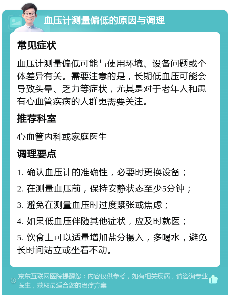 血压计测量偏低的原因与调理 常见症状 血压计测量偏低可能与使用环境、设备问题或个体差异有关。需要注意的是，长期低血压可能会导致头晕、乏力等症状，尤其是对于老年人和患有心血管疾病的人群更需要关注。 推荐科室 心血管内科或家庭医生 调理要点 1. 确认血压计的准确性，必要时更换设备； 2. 在测量血压前，保持安静状态至少5分钟； 3. 避免在测量血压时过度紧张或焦虑； 4. 如果低血压伴随其他症状，应及时就医； 5. 饮食上可以适量增加盐分摄入，多喝水，避免长时间站立或坐着不动。