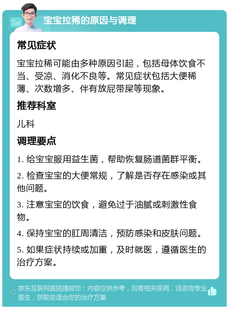 宝宝拉稀的原因与调理 常见症状 宝宝拉稀可能由多种原因引起，包括母体饮食不当、受凉、消化不良等。常见症状包括大便稀薄、次数增多、伴有放屁带屎等现象。 推荐科室 儿科 调理要点 1. 给宝宝服用益生菌，帮助恢复肠道菌群平衡。 2. 检查宝宝的大便常规，了解是否存在感染或其他问题。 3. 注意宝宝的饮食，避免过于油腻或刺激性食物。 4. 保持宝宝的肛周清洁，预防感染和皮肤问题。 5. 如果症状持续或加重，及时就医，遵循医生的治疗方案。