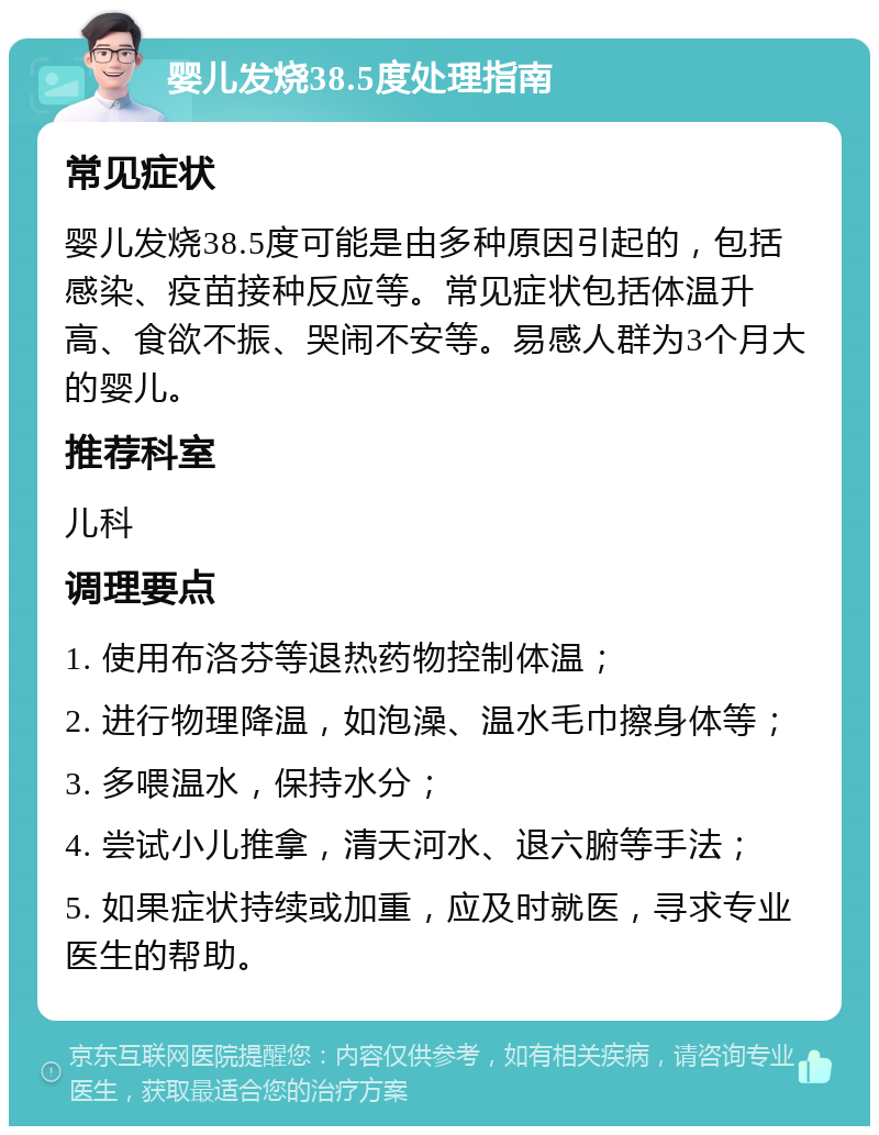 婴儿发烧38.5度处理指南 常见症状 婴儿发烧38.5度可能是由多种原因引起的，包括感染、疫苗接种反应等。常见症状包括体温升高、食欲不振、哭闹不安等。易感人群为3个月大的婴儿。 推荐科室 儿科 调理要点 1. 使用布洛芬等退热药物控制体温； 2. 进行物理降温，如泡澡、温水毛巾擦身体等； 3. 多喂温水，保持水分； 4. 尝试小儿推拿，清天河水、退六腑等手法； 5. 如果症状持续或加重，应及时就医，寻求专业医生的帮助。