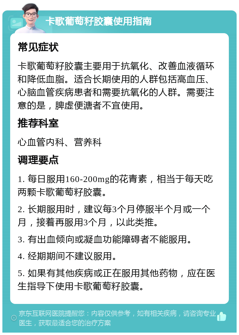 卡歌葡萄籽胶囊使用指南 常见症状 卡歌葡萄籽胶囊主要用于抗氧化、改善血液循环和降低血脂。适合长期使用的人群包括高血压、心脑血管疾病患者和需要抗氧化的人群。需要注意的是，脾虚便溏者不宜使用。 推荐科室 心血管内科、营养科 调理要点 1. 每日服用160-200mg的花青素，相当于每天吃两颗卡歌葡萄籽胶囊。 2. 长期服用时，建议每3个月停服半个月或一个月，接着再服用3个月，以此类推。 3. 有出血倾向或凝血功能障碍者不能服用。 4. 经期期间不建议服用。 5. 如果有其他疾病或正在服用其他药物，应在医生指导下使用卡歌葡萄籽胶囊。