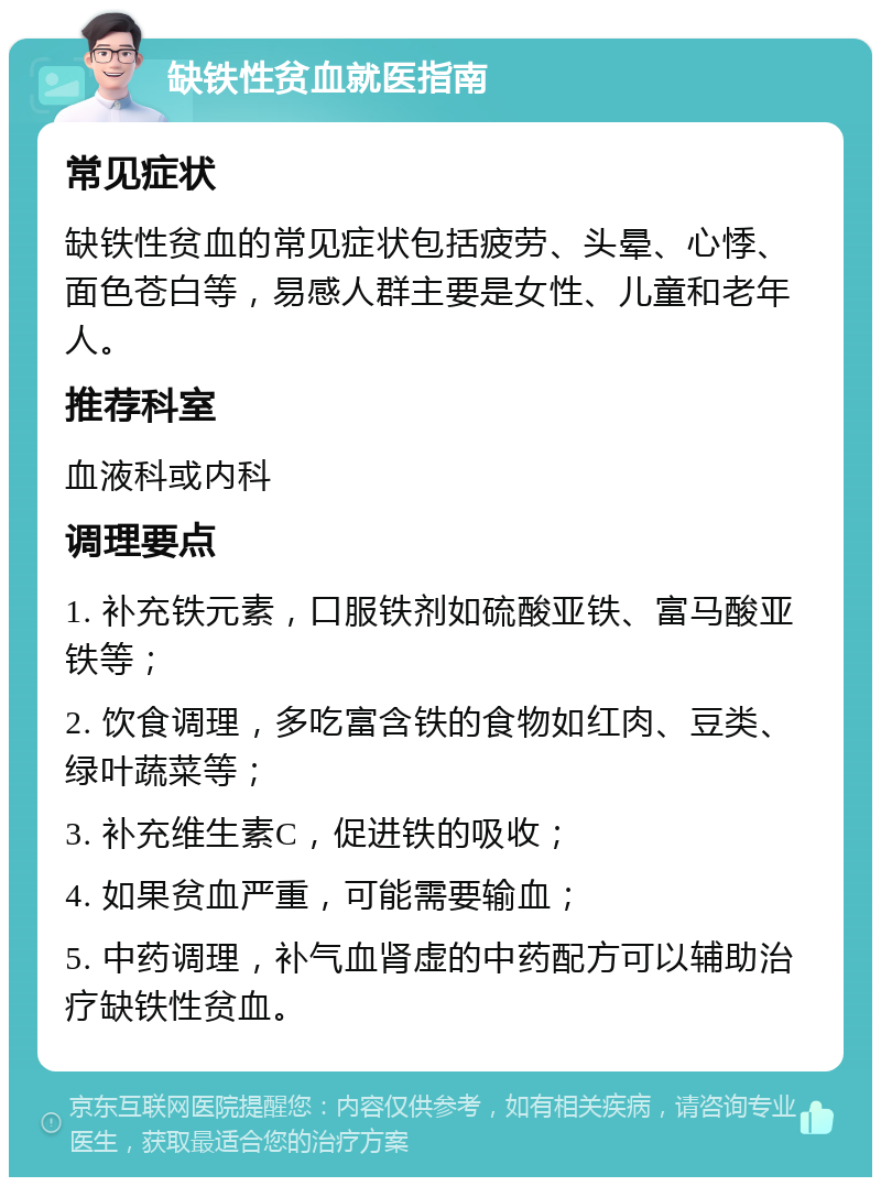 缺铁性贫血就医指南 常见症状 缺铁性贫血的常见症状包括疲劳、头晕、心悸、面色苍白等，易感人群主要是女性、儿童和老年人。 推荐科室 血液科或内科 调理要点 1. 补充铁元素，口服铁剂如硫酸亚铁、富马酸亚铁等； 2. 饮食调理，多吃富含铁的食物如红肉、豆类、绿叶蔬菜等； 3. 补充维生素C，促进铁的吸收； 4. 如果贫血严重，可能需要输血； 5. 中药调理，补气血肾虚的中药配方可以辅助治疗缺铁性贫血。