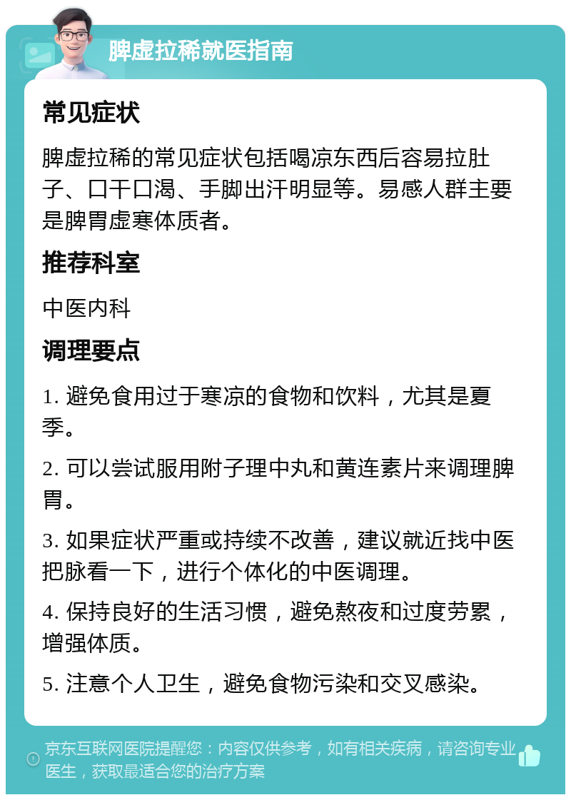 脾虚拉稀就医指南 常见症状 脾虚拉稀的常见症状包括喝凉东西后容易拉肚子、口干口渴、手脚出汗明显等。易感人群主要是脾胃虚寒体质者。 推荐科室 中医内科 调理要点 1. 避免食用过于寒凉的食物和饮料，尤其是夏季。 2. 可以尝试服用附子理中丸和黄连素片来调理脾胃。 3. 如果症状严重或持续不改善，建议就近找中医把脉看一下，进行个体化的中医调理。 4. 保持良好的生活习惯，避免熬夜和过度劳累，增强体质。 5. 注意个人卫生，避免食物污染和交叉感染。