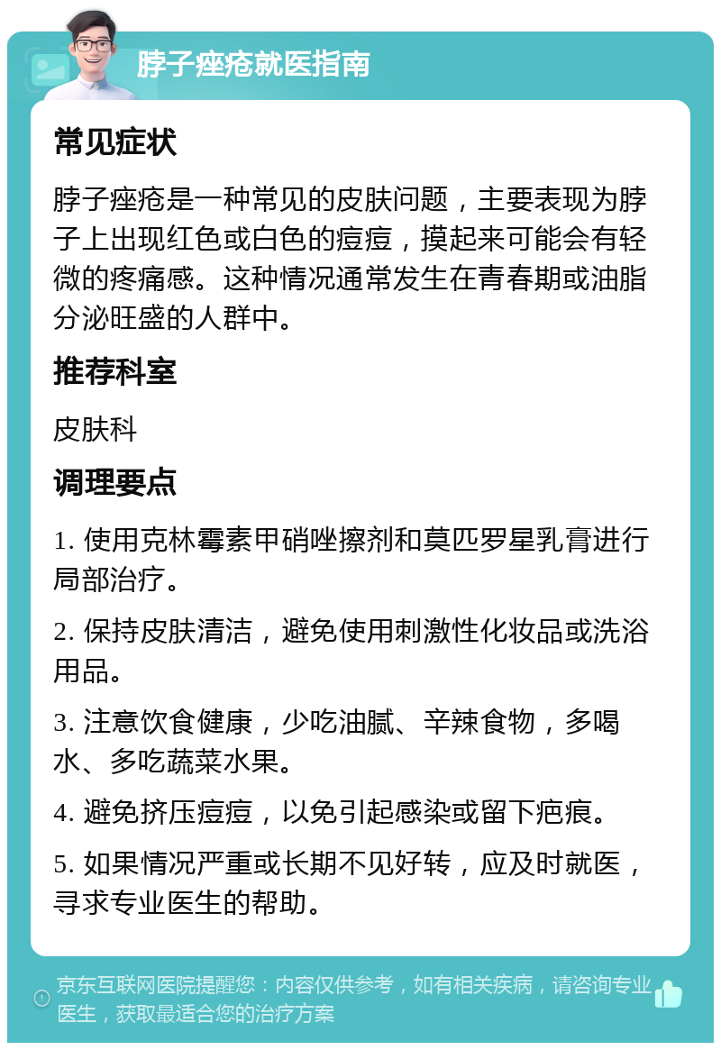 脖子痤疮就医指南 常见症状 脖子痤疮是一种常见的皮肤问题，主要表现为脖子上出现红色或白色的痘痘，摸起来可能会有轻微的疼痛感。这种情况通常发生在青春期或油脂分泌旺盛的人群中。 推荐科室 皮肤科 调理要点 1. 使用克林霉素甲硝唑擦剂和莫匹罗星乳膏进行局部治疗。 2. 保持皮肤清洁，避免使用刺激性化妆品或洗浴用品。 3. 注意饮食健康，少吃油腻、辛辣食物，多喝水、多吃蔬菜水果。 4. 避免挤压痘痘，以免引起感染或留下疤痕。 5. 如果情况严重或长期不见好转，应及时就医，寻求专业医生的帮助。