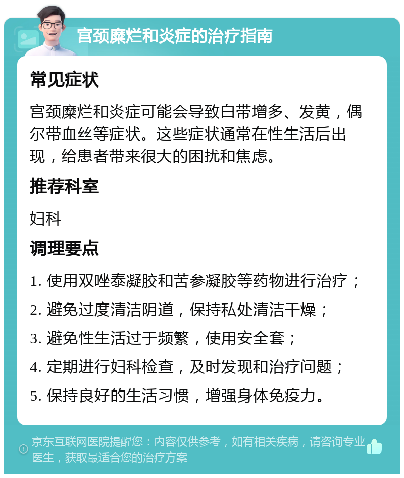 宫颈糜烂和炎症的治疗指南 常见症状 宫颈糜烂和炎症可能会导致白带增多、发黄，偶尔带血丝等症状。这些症状通常在性生活后出现，给患者带来很大的困扰和焦虑。 推荐科室 妇科 调理要点 1. 使用双唑泰凝胶和苦参凝胶等药物进行治疗； 2. 避免过度清洁阴道，保持私处清洁干燥； 3. 避免性生活过于频繁，使用安全套； 4. 定期进行妇科检查，及时发现和治疗问题； 5. 保持良好的生活习惯，增强身体免疫力。