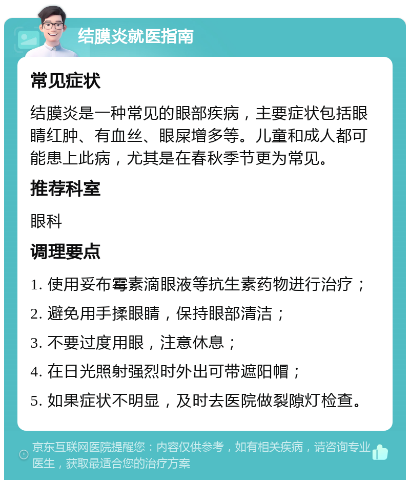 结膜炎就医指南 常见症状 结膜炎是一种常见的眼部疾病，主要症状包括眼睛红肿、有血丝、眼屎增多等。儿童和成人都可能患上此病，尤其是在春秋季节更为常见。 推荐科室 眼科 调理要点 1. 使用妥布霉素滴眼液等抗生素药物进行治疗； 2. 避免用手揉眼睛，保持眼部清洁； 3. 不要过度用眼，注意休息； 4. 在日光照射强烈时外出可带遮阳帽； 5. 如果症状不明显，及时去医院做裂隙灯检查。