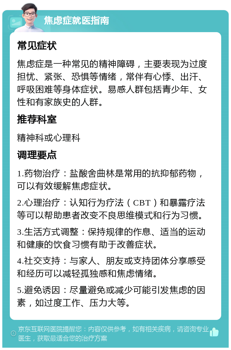 焦虑症就医指南 常见症状 焦虑症是一种常见的精神障碍，主要表现为过度担忧、紧张、恐惧等情绪，常伴有心悸、出汗、呼吸困难等身体症状。易感人群包括青少年、女性和有家族史的人群。 推荐科室 精神科或心理科 调理要点 1.药物治疗：盐酸舍曲林是常用的抗抑郁药物，可以有效缓解焦虑症状。 2.心理治疗：认知行为疗法（CBT）和暴露疗法等可以帮助患者改变不良思维模式和行为习惯。 3.生活方式调整：保持规律的作息、适当的运动和健康的饮食习惯有助于改善症状。 4.社交支持：与家人、朋友或支持团体分享感受和经历可以减轻孤独感和焦虑情绪。 5.避免诱因：尽量避免或减少可能引发焦虑的因素，如过度工作、压力大等。