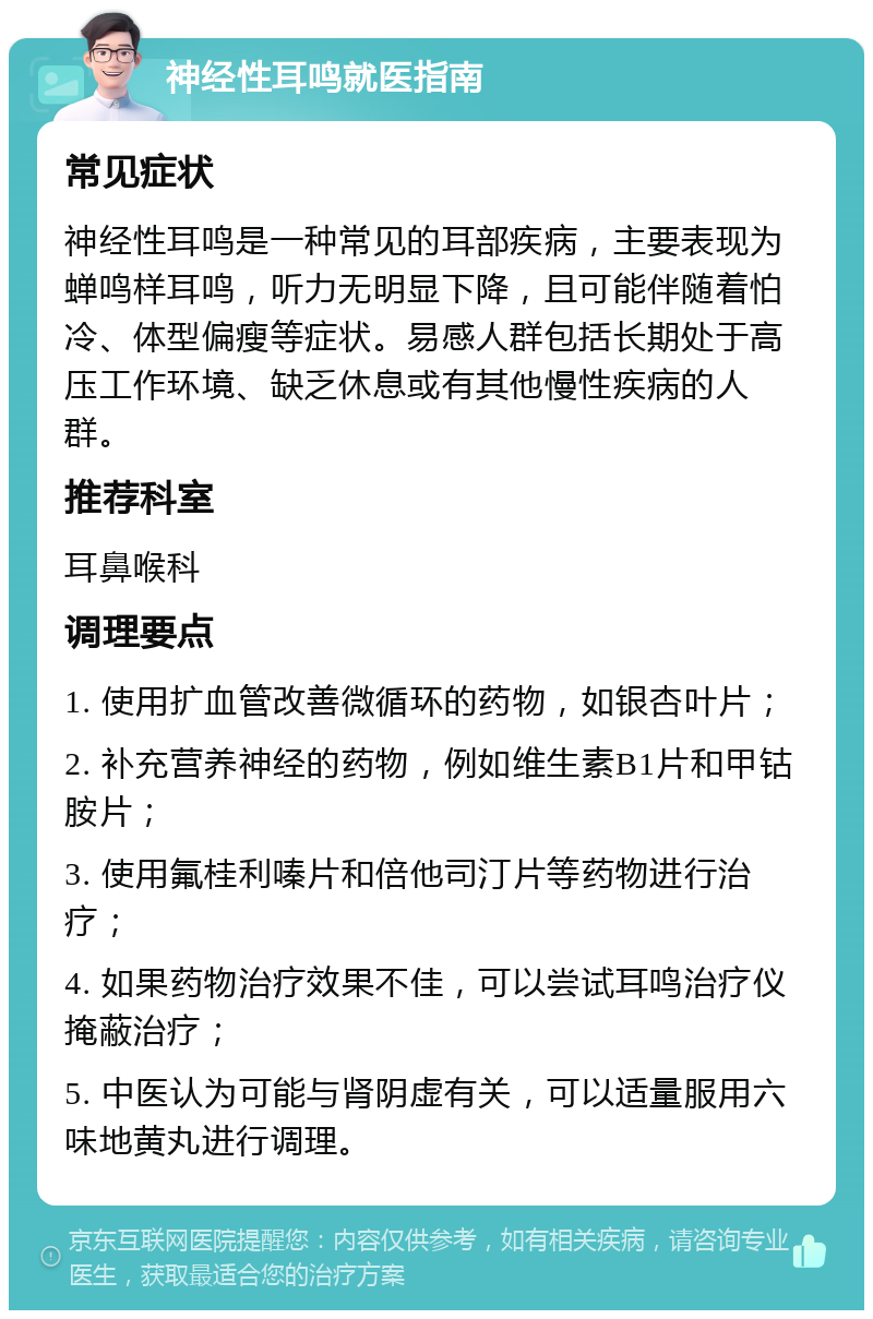 神经性耳鸣就医指南 常见症状 神经性耳鸣是一种常见的耳部疾病，主要表现为蝉鸣样耳鸣，听力无明显下降，且可能伴随着怕冷、体型偏瘦等症状。易感人群包括长期处于高压工作环境、缺乏休息或有其他慢性疾病的人群。 推荐科室 耳鼻喉科 调理要点 1. 使用扩血管改善微循环的药物，如银杏叶片； 2. 补充营养神经的药物，例如维生素B1片和甲钴胺片； 3. 使用氟桂利嗪片和倍他司汀片等药物进行治疗； 4. 如果药物治疗效果不佳，可以尝试耳鸣治疗仪掩蔽治疗； 5. 中医认为可能与肾阴虚有关，可以适量服用六味地黄丸进行调理。