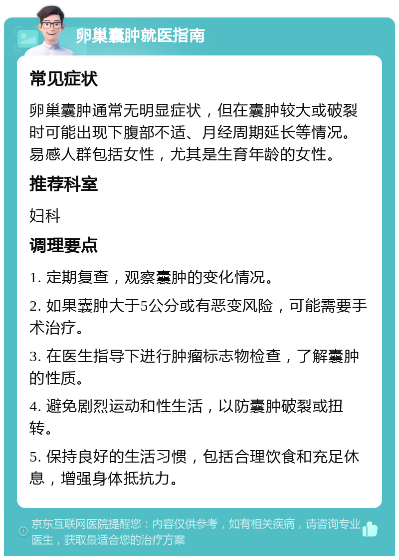 卵巢囊肿就医指南 常见症状 卵巢囊肿通常无明显症状，但在囊肿较大或破裂时可能出现下腹部不适、月经周期延长等情况。易感人群包括女性，尤其是生育年龄的女性。 推荐科室 妇科 调理要点 1. 定期复查，观察囊肿的变化情况。 2. 如果囊肿大于5公分或有恶变风险，可能需要手术治疗。 3. 在医生指导下进行肿瘤标志物检查，了解囊肿的性质。 4. 避免剧烈运动和性生活，以防囊肿破裂或扭转。 5. 保持良好的生活习惯，包括合理饮食和充足休息，增强身体抵抗力。