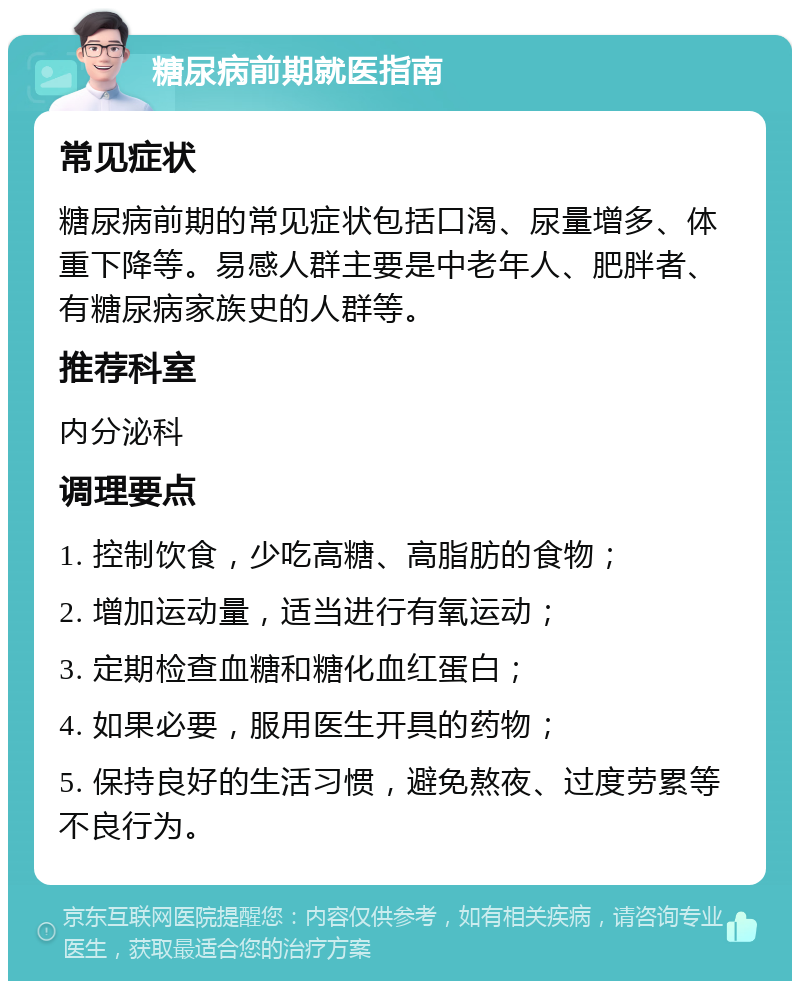 糖尿病前期就医指南 常见症状 糖尿病前期的常见症状包括口渴、尿量增多、体重下降等。易感人群主要是中老年人、肥胖者、有糖尿病家族史的人群等。 推荐科室 内分泌科 调理要点 1. 控制饮食，少吃高糖、高脂肪的食物； 2. 增加运动量，适当进行有氧运动； 3. 定期检查血糖和糖化血红蛋白； 4. 如果必要，服用医生开具的药物； 5. 保持良好的生活习惯，避免熬夜、过度劳累等不良行为。