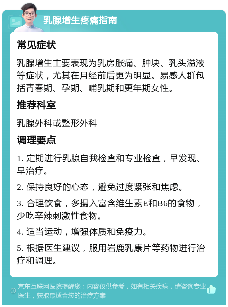 乳腺增生疼痛指南 常见症状 乳腺增生主要表现为乳房胀痛、肿块、乳头溢液等症状，尤其在月经前后更为明显。易感人群包括青春期、孕期、哺乳期和更年期女性。 推荐科室 乳腺外科或整形外科 调理要点 1. 定期进行乳腺自我检查和专业检查，早发现、早治疗。 2. 保持良好的心态，避免过度紧张和焦虑。 3. 合理饮食，多摄入富含维生素E和B6的食物，少吃辛辣刺激性食物。 4. 适当运动，增强体质和免疫力。 5. 根据医生建议，服用岩鹿乳康片等药物进行治疗和调理。