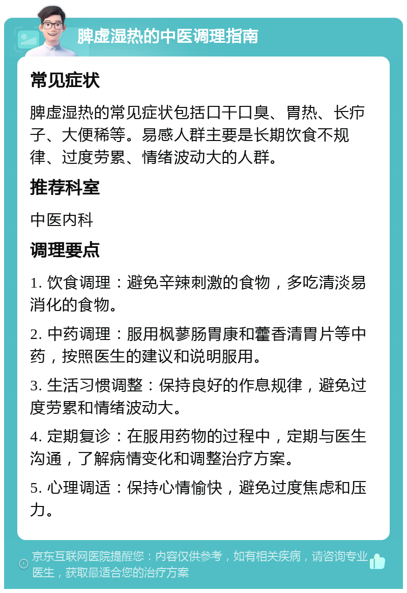 脾虚湿热的中医调理指南 常见症状 脾虚湿热的常见症状包括口干口臭、胃热、长疖子、大便稀等。易感人群主要是长期饮食不规律、过度劳累、情绪波动大的人群。 推荐科室 中医内科 调理要点 1. 饮食调理：避免辛辣刺激的食物，多吃清淡易消化的食物。 2. 中药调理：服用枫蓼肠胃康和藿香清胃片等中药，按照医生的建议和说明服用。 3. 生活习惯调整：保持良好的作息规律，避免过度劳累和情绪波动大。 4. 定期复诊：在服用药物的过程中，定期与医生沟通，了解病情变化和调整治疗方案。 5. 心理调适：保持心情愉快，避免过度焦虑和压力。