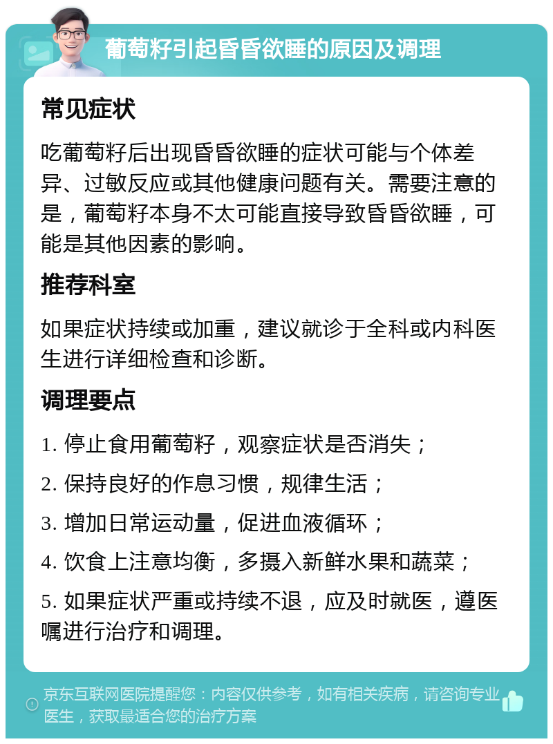 葡萄籽引起昏昏欲睡的原因及调理 常见症状 吃葡萄籽后出现昏昏欲睡的症状可能与个体差异、过敏反应或其他健康问题有关。需要注意的是，葡萄籽本身不太可能直接导致昏昏欲睡，可能是其他因素的影响。 推荐科室 如果症状持续或加重，建议就诊于全科或内科医生进行详细检查和诊断。 调理要点 1. 停止食用葡萄籽，观察症状是否消失； 2. 保持良好的作息习惯，规律生活； 3. 增加日常运动量，促进血液循环； 4. 饮食上注意均衡，多摄入新鲜水果和蔬菜； 5. 如果症状严重或持续不退，应及时就医，遵医嘱进行治疗和调理。