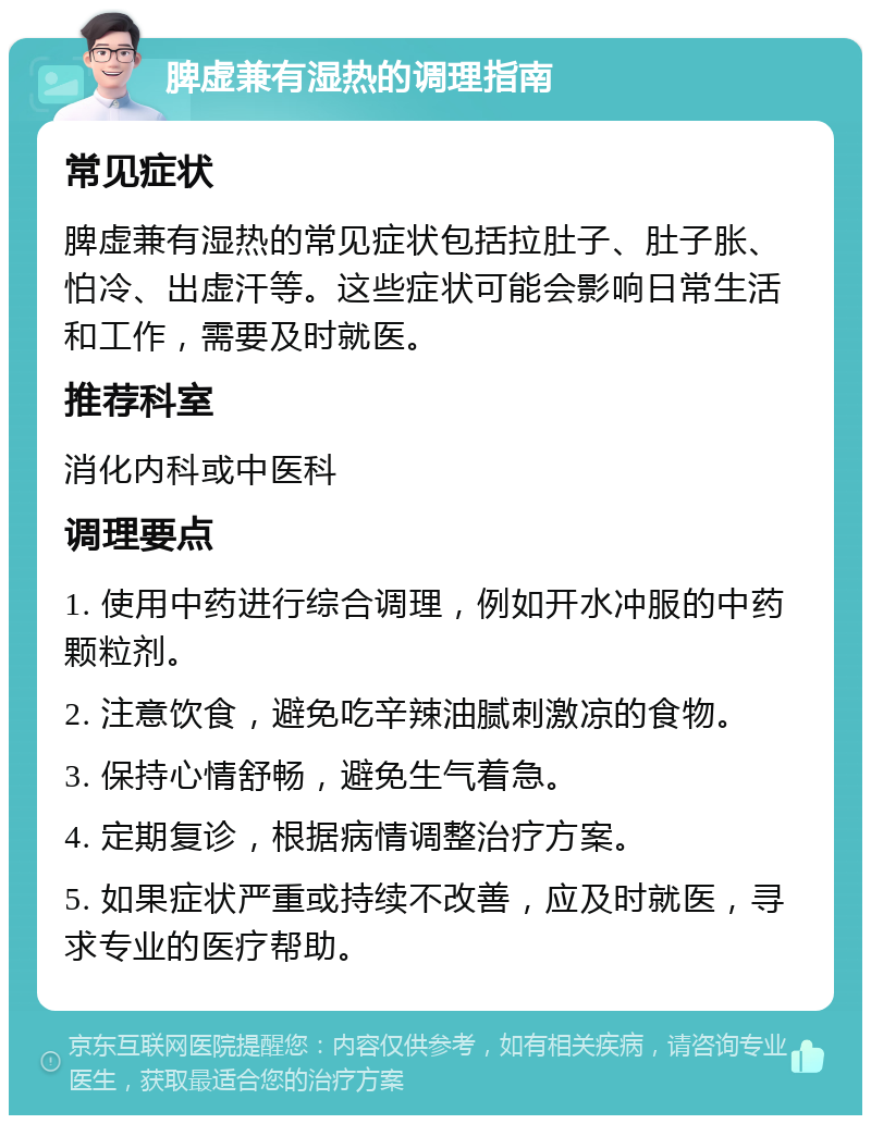 脾虚兼有湿热的调理指南 常见症状 脾虚兼有湿热的常见症状包括拉肚子、肚子胀、怕冷、出虚汗等。这些症状可能会影响日常生活和工作，需要及时就医。 推荐科室 消化内科或中医科 调理要点 1. 使用中药进行综合调理，例如开水冲服的中药颗粒剂。 2. 注意饮食，避免吃辛辣油腻刺激凉的食物。 3. 保持心情舒畅，避免生气着急。 4. 定期复诊，根据病情调整治疗方案。 5. 如果症状严重或持续不改善，应及时就医，寻求专业的医疗帮助。