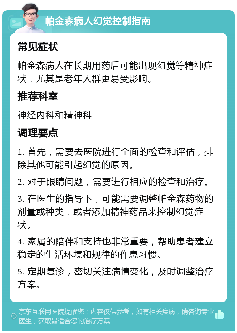 帕金森病人幻觉控制指南 常见症状 帕金森病人在长期用药后可能出现幻觉等精神症状，尤其是老年人群更易受影响。 推荐科室 神经内科和精神科 调理要点 1. 首先，需要去医院进行全面的检查和评估，排除其他可能引起幻觉的原因。 2. 对于眼睛问题，需要进行相应的检查和治疗。 3. 在医生的指导下，可能需要调整帕金森药物的剂量或种类，或者添加精神药品来控制幻觉症状。 4. 家属的陪伴和支持也非常重要，帮助患者建立稳定的生活环境和规律的作息习惯。 5. 定期复诊，密切关注病情变化，及时调整治疗方案。