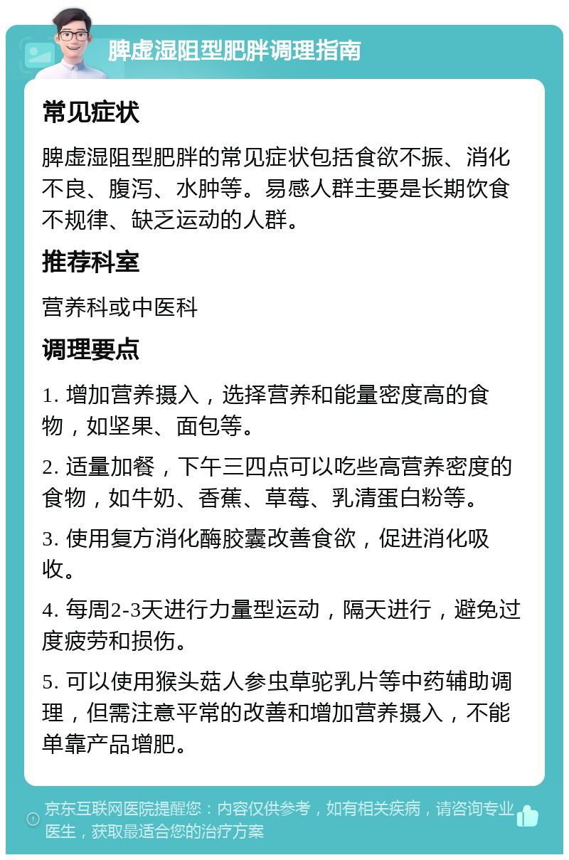 脾虚湿阻型肥胖调理指南 常见症状 脾虚湿阻型肥胖的常见症状包括食欲不振、消化不良、腹泻、水肿等。易感人群主要是长期饮食不规律、缺乏运动的人群。 推荐科室 营养科或中医科 调理要点 1. 增加营养摄入，选择营养和能量密度高的食物，如坚果、面包等。 2. 适量加餐，下午三四点可以吃些高营养密度的食物，如牛奶、香蕉、草莓、乳清蛋白粉等。 3. 使用复方消化酶胶囊改善食欲，促进消化吸收。 4. 每周2-3天进行力量型运动，隔天进行，避免过度疲劳和损伤。 5. 可以使用猴头菇人参虫草驼乳片等中药辅助调理，但需注意平常的改善和增加营养摄入，不能单靠产品增肥。