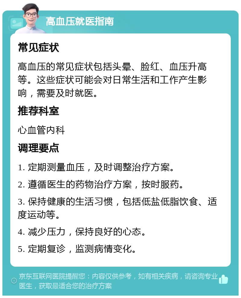 高血压就医指南 常见症状 高血压的常见症状包括头晕、脸红、血压升高等。这些症状可能会对日常生活和工作产生影响，需要及时就医。 推荐科室 心血管内科 调理要点 1. 定期测量血压，及时调整治疗方案。 2. 遵循医生的药物治疗方案，按时服药。 3. 保持健康的生活习惯，包括低盐低脂饮食、适度运动等。 4. 减少压力，保持良好的心态。 5. 定期复诊，监测病情变化。