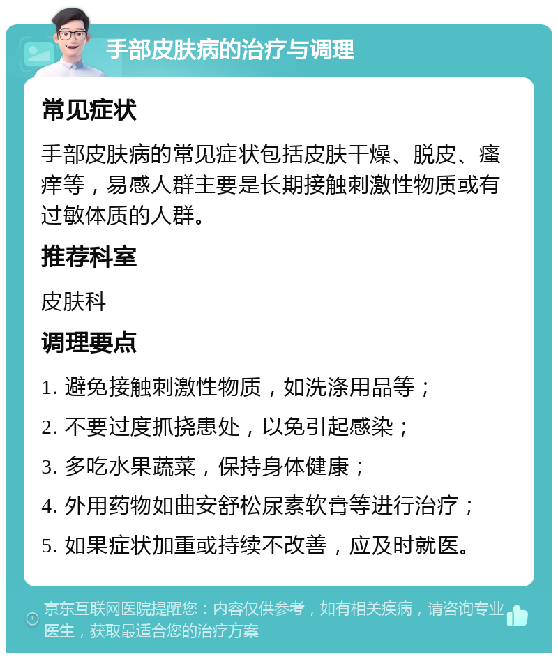 手部皮肤病的治疗与调理 常见症状 手部皮肤病的常见症状包括皮肤干燥、脱皮、瘙痒等，易感人群主要是长期接触刺激性物质或有过敏体质的人群。 推荐科室 皮肤科 调理要点 1. 避免接触刺激性物质，如洗涤用品等； 2. 不要过度抓挠患处，以免引起感染； 3. 多吃水果蔬菜，保持身体健康； 4. 外用药物如曲安舒松尿素软膏等进行治疗； 5. 如果症状加重或持续不改善，应及时就医。