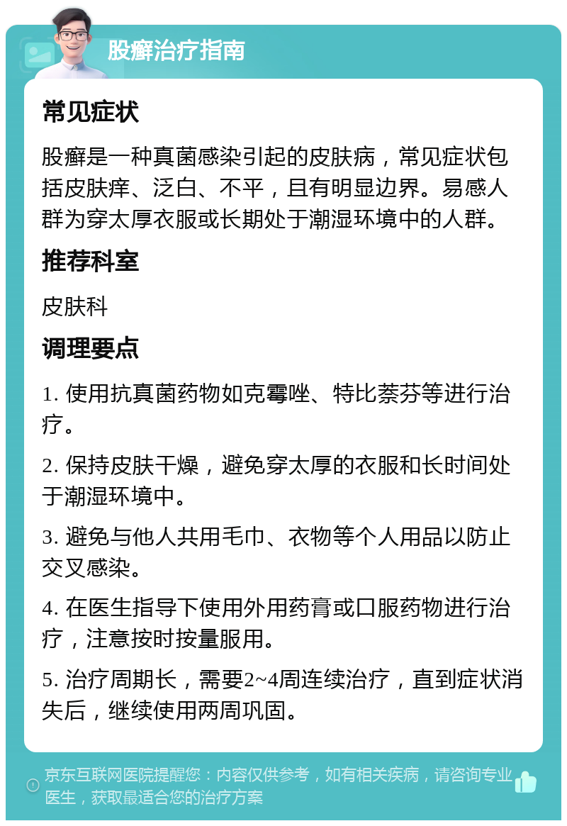 股癣治疗指南 常见症状 股癣是一种真菌感染引起的皮肤病，常见症状包括皮肤痒、泛白、不平，且有明显边界。易感人群为穿太厚衣服或长期处于潮湿环境中的人群。 推荐科室 皮肤科 调理要点 1. 使用抗真菌药物如克霉唑、特比萘芬等进行治疗。 2. 保持皮肤干燥，避免穿太厚的衣服和长时间处于潮湿环境中。 3. 避免与他人共用毛巾、衣物等个人用品以防止交叉感染。 4. 在医生指导下使用外用药膏或口服药物进行治疗，注意按时按量服用。 5. 治疗周期长，需要2~4周连续治疗，直到症状消失后，继续使用两周巩固。