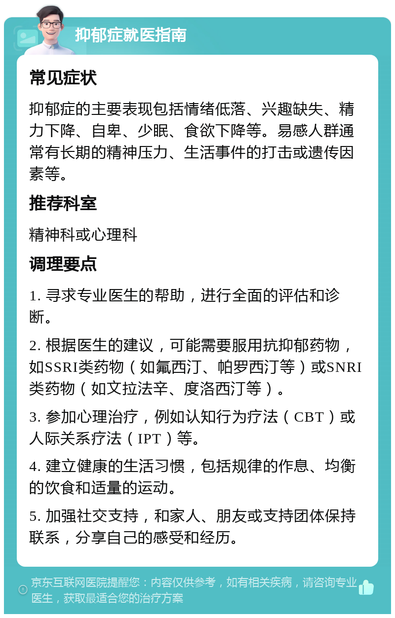 抑郁症就医指南 常见症状 抑郁症的主要表现包括情绪低落、兴趣缺失、精力下降、自卑、少眠、食欲下降等。易感人群通常有长期的精神压力、生活事件的打击或遗传因素等。 推荐科室 精神科或心理科 调理要点 1. 寻求专业医生的帮助，进行全面的评估和诊断。 2. 根据医生的建议，可能需要服用抗抑郁药物，如SSRI类药物（如氟西汀、帕罗西汀等）或SNRI类药物（如文拉法辛、度洛西汀等）。 3. 参加心理治疗，例如认知行为疗法（CBT）或人际关系疗法（IPT）等。 4. 建立健康的生活习惯，包括规律的作息、均衡的饮食和适量的运动。 5. 加强社交支持，和家人、朋友或支持团体保持联系，分享自己的感受和经历。