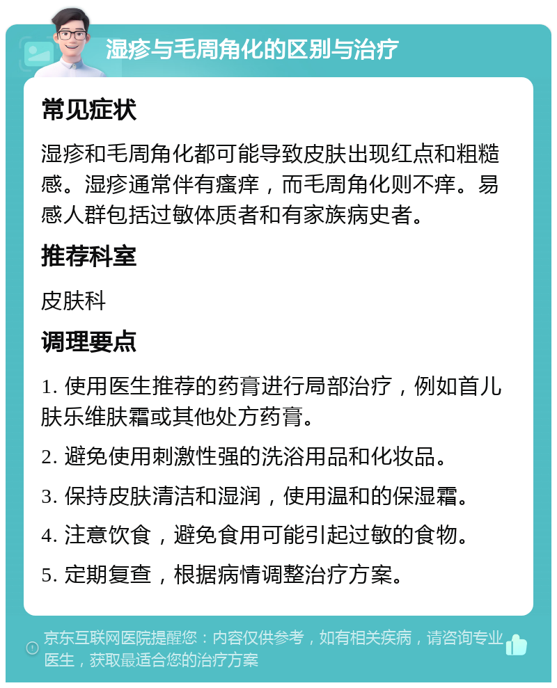 湿疹与毛周角化的区别与治疗 常见症状 湿疹和毛周角化都可能导致皮肤出现红点和粗糙感。湿疹通常伴有瘙痒，而毛周角化则不痒。易感人群包括过敏体质者和有家族病史者。 推荐科室 皮肤科 调理要点 1. 使用医生推荐的药膏进行局部治疗，例如首儿肤乐维肤霜或其他处方药膏。 2. 避免使用刺激性强的洗浴用品和化妆品。 3. 保持皮肤清洁和湿润，使用温和的保湿霜。 4. 注意饮食，避免食用可能引起过敏的食物。 5. 定期复查，根据病情调整治疗方案。