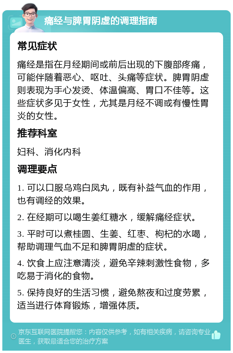 痛经与脾胃阴虚的调理指南 常见症状 痛经是指在月经期间或前后出现的下腹部疼痛，可能伴随着恶心、呕吐、头痛等症状。脾胃阴虚则表现为手心发烫、体温偏高、胃口不佳等。这些症状多见于女性，尤其是月经不调或有慢性胃炎的女性。 推荐科室 妇科、消化内科 调理要点 1. 可以口服乌鸡白凤丸，既有补益气血的作用，也有调经的效果。 2. 在经期可以喝生姜红糖水，缓解痛经症状。 3. 平时可以煮桂圆、生姜、红枣、枸杞的水喝，帮助调理气血不足和脾胃阴虚的症状。 4. 饮食上应注意清淡，避免辛辣刺激性食物，多吃易于消化的食物。 5. 保持良好的生活习惯，避免熬夜和过度劳累，适当进行体育锻炼，增强体质。