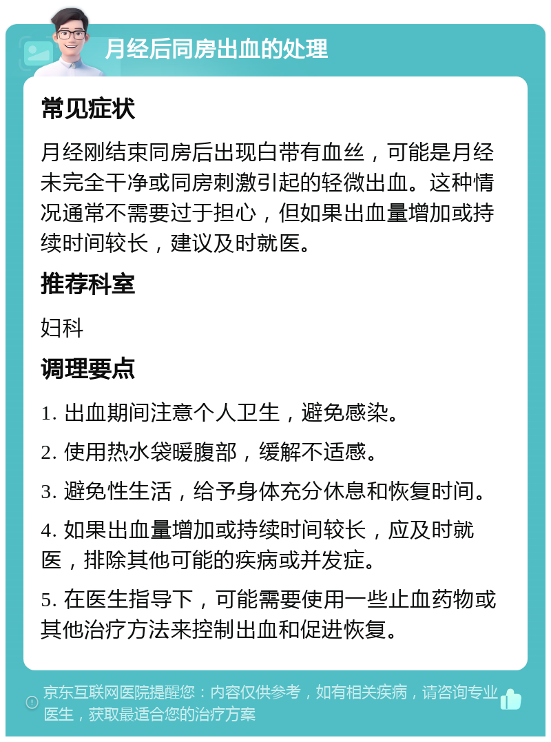 月经后同房出血的处理 常见症状 月经刚结束同房后出现白带有血丝，可能是月经未完全干净或同房刺激引起的轻微出血。这种情况通常不需要过于担心，但如果出血量增加或持续时间较长，建议及时就医。 推荐科室 妇科 调理要点 1. 出血期间注意个人卫生，避免感染。 2. 使用热水袋暖腹部，缓解不适感。 3. 避免性生活，给予身体充分休息和恢复时间。 4. 如果出血量增加或持续时间较长，应及时就医，排除其他可能的疾病或并发症。 5. 在医生指导下，可能需要使用一些止血药物或其他治疗方法来控制出血和促进恢复。