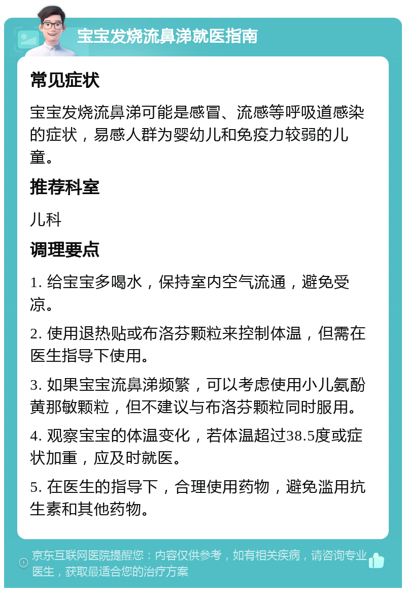 宝宝发烧流鼻涕就医指南 常见症状 宝宝发烧流鼻涕可能是感冒、流感等呼吸道感染的症状，易感人群为婴幼儿和免疫力较弱的儿童。 推荐科室 儿科 调理要点 1. 给宝宝多喝水，保持室内空气流通，避免受凉。 2. 使用退热贴或布洛芬颗粒来控制体温，但需在医生指导下使用。 3. 如果宝宝流鼻涕频繁，可以考虑使用小儿氨酚黄那敏颗粒，但不建议与布洛芬颗粒同时服用。 4. 观察宝宝的体温变化，若体温超过38.5度或症状加重，应及时就医。 5. 在医生的指导下，合理使用药物，避免滥用抗生素和其他药物。