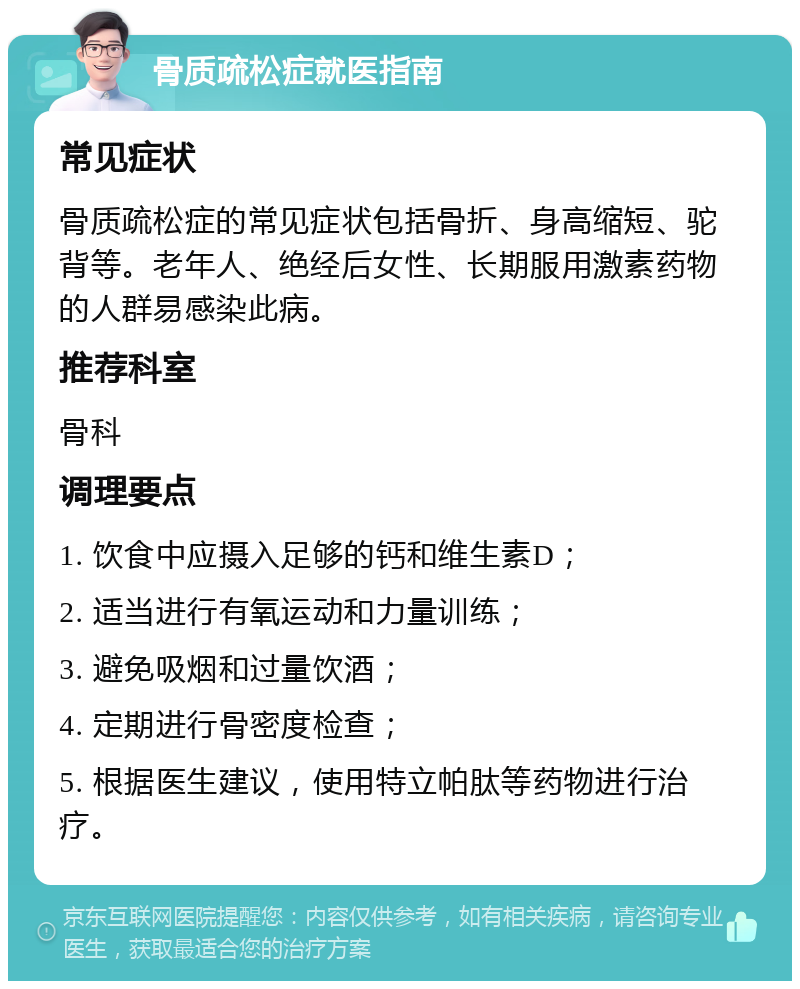 骨质疏松症就医指南 常见症状 骨质疏松症的常见症状包括骨折、身高缩短、驼背等。老年人、绝经后女性、长期服用激素药物的人群易感染此病。 推荐科室 骨科 调理要点 1. 饮食中应摄入足够的钙和维生素D； 2. 适当进行有氧运动和力量训练； 3. 避免吸烟和过量饮酒； 4. 定期进行骨密度检查； 5. 根据医生建议，使用特立帕肽等药物进行治疗。