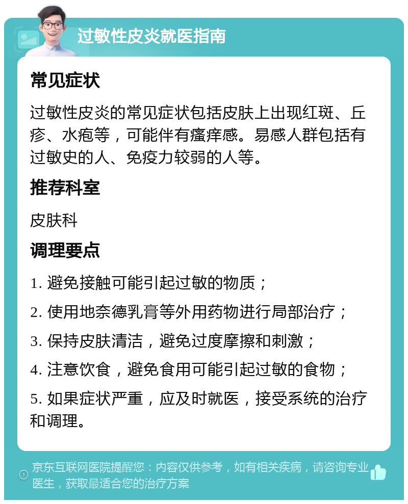 过敏性皮炎就医指南 常见症状 过敏性皮炎的常见症状包括皮肤上出现红斑、丘疹、水疱等，可能伴有瘙痒感。易感人群包括有过敏史的人、免疫力较弱的人等。 推荐科室 皮肤科 调理要点 1. 避免接触可能引起过敏的物质； 2. 使用地奈德乳膏等外用药物进行局部治疗； 3. 保持皮肤清洁，避免过度摩擦和刺激； 4. 注意饮食，避免食用可能引起过敏的食物； 5. 如果症状严重，应及时就医，接受系统的治疗和调理。