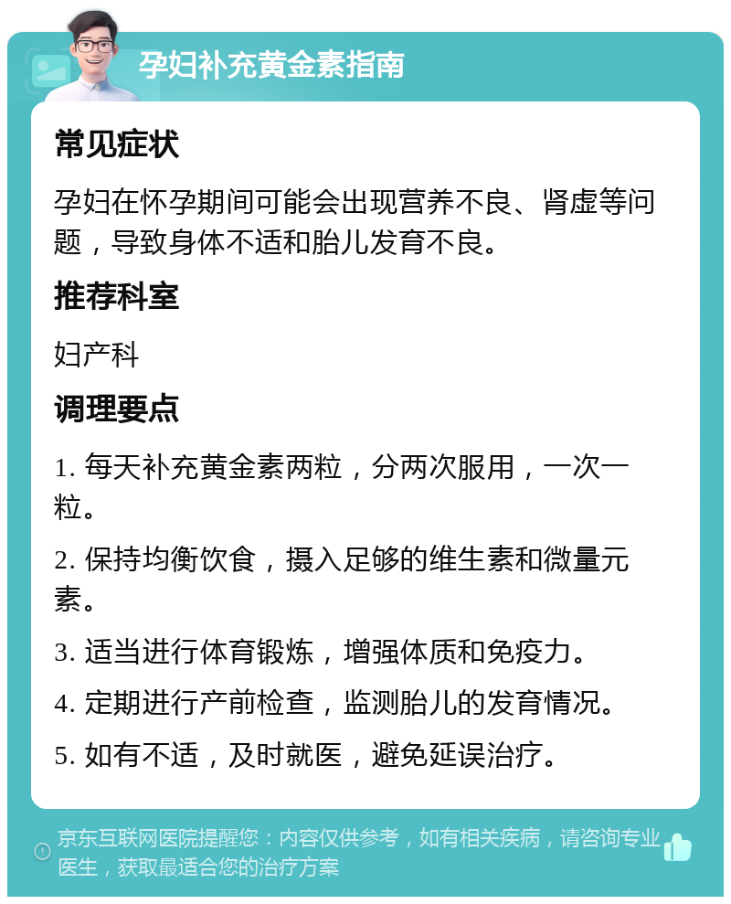 孕妇补充黄金素指南 常见症状 孕妇在怀孕期间可能会出现营养不良、肾虚等问题，导致身体不适和胎儿发育不良。 推荐科室 妇产科 调理要点 1. 每天补充黄金素两粒，分两次服用，一次一粒。 2. 保持均衡饮食，摄入足够的维生素和微量元素。 3. 适当进行体育锻炼，增强体质和免疫力。 4. 定期进行产前检查，监测胎儿的发育情况。 5. 如有不适，及时就医，避免延误治疗。